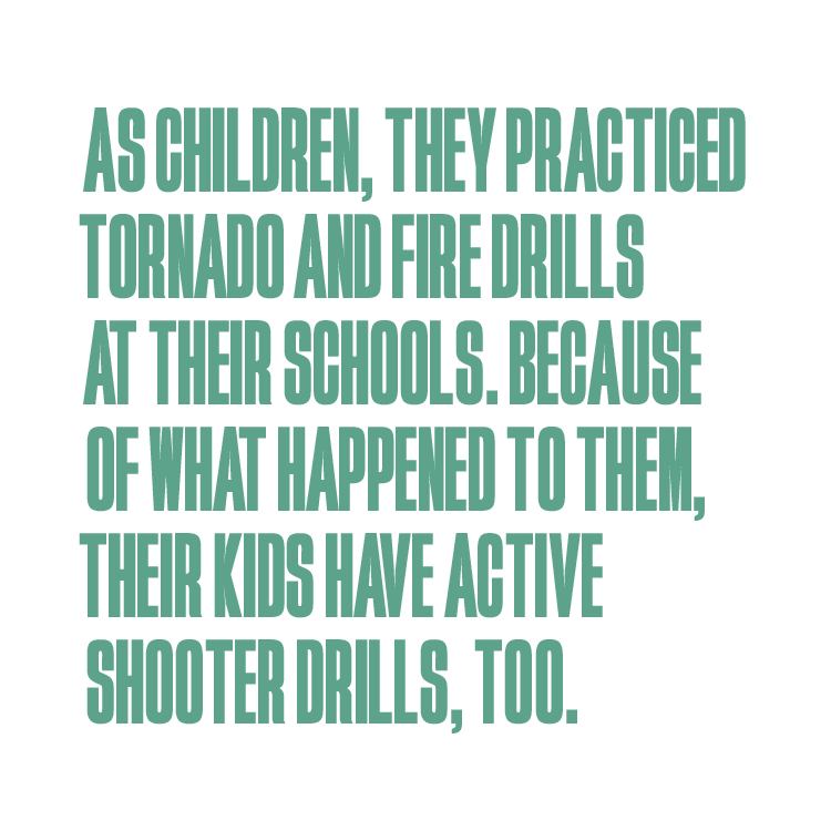 An image of text reading: “As children, they practiced tornado and fire drills at their schools. Because of what happened to them, their kids have active shooter drills, too.”