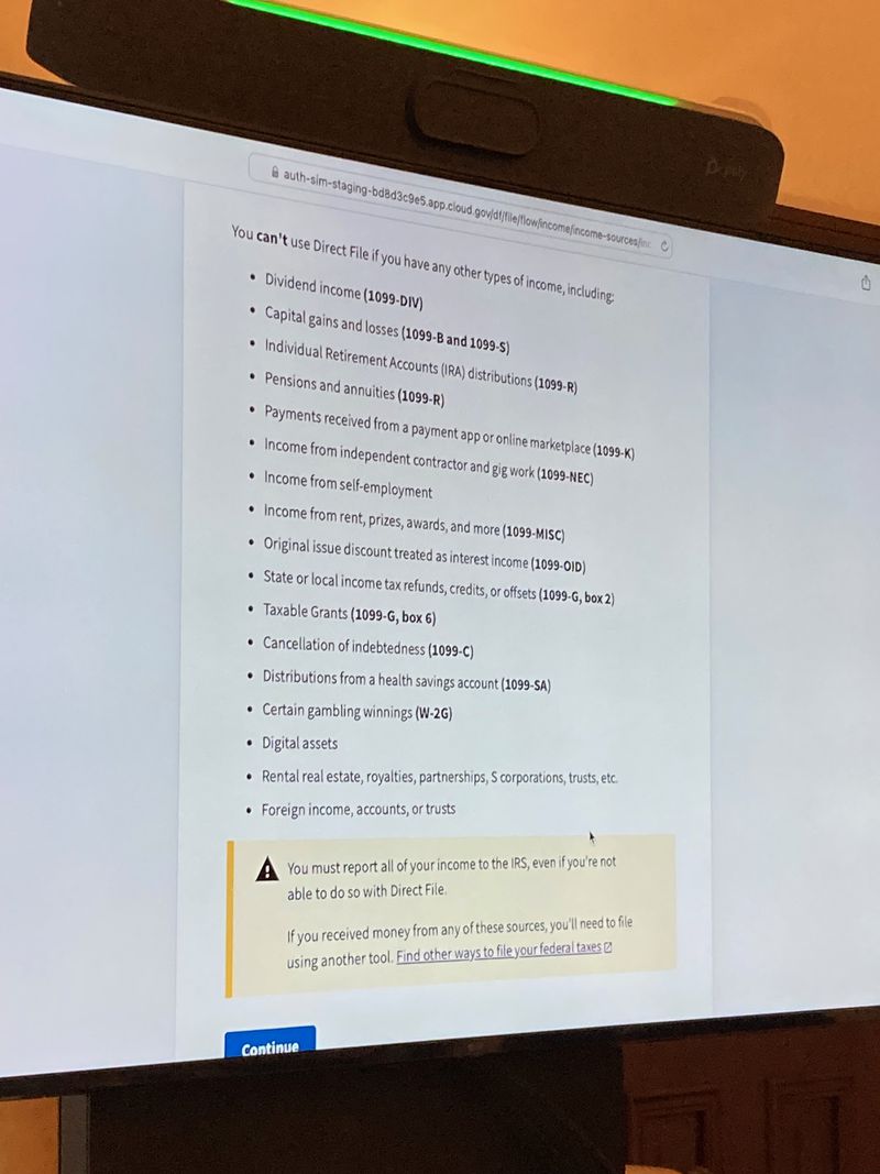 You can’t use Direct File if you have any other types of income, including: - Dividend income (1099-DIV) - Capital gains and losses (1099-B and 1099-S) - Individual Retirement Accounts (IRA) distributions (1099-R) - Pensions and annuities (1099-R) - Payments received from a payment app or online marketplace (1099-K) - Income from independent contractor and gig work (1099-NEC) - Income from self-employment - Income from rent, prizes, awards, and more (1099-MISC).
